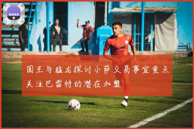 国王与猛龙探讨小萨交易事宜重点关注巴雷特的潜在加盟