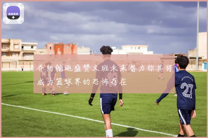 乔约翰逊盛赞文班未来潜力称其将成为篮球界的恐怖存在