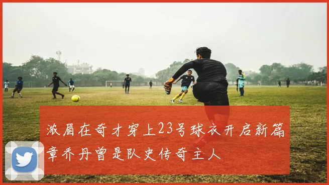 浓眉在奇才穿上23号球衣开启新篇章乔丹曾是队史传奇主人