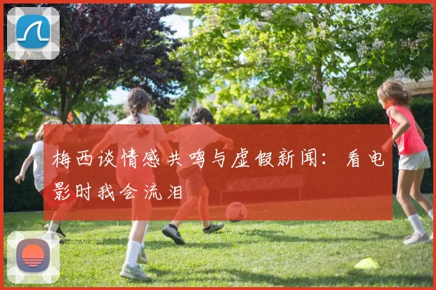 梅西谈情感共鸣与虚假新闻：看电影时我会流泪