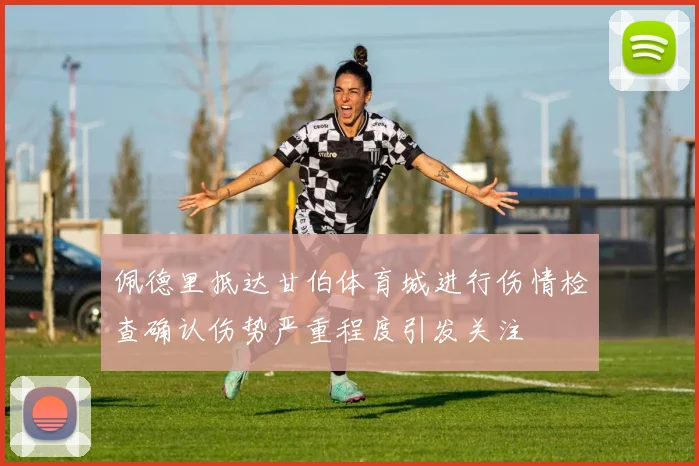 佩德里抵达甘伯体育城进行伤情检查确认伤势严重程度引发关注
