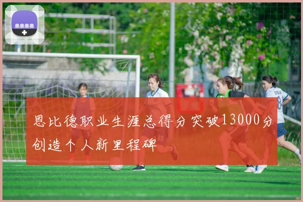 恩比德职业生涯总得分突破13000分创造个人新里程碑