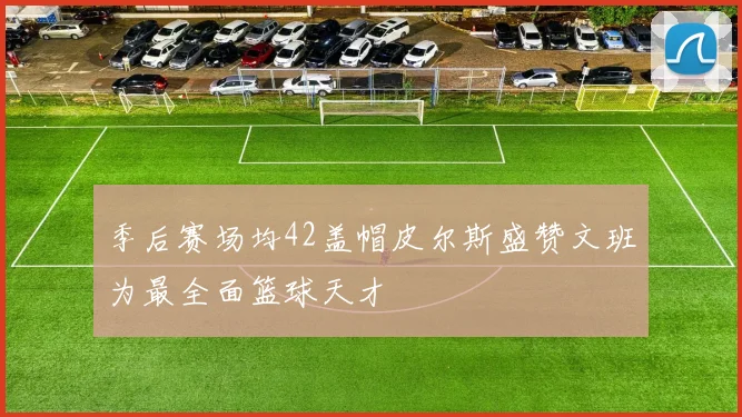 季后赛场均42盖帽皮尔斯盛赞文班为最全面篮球天才
