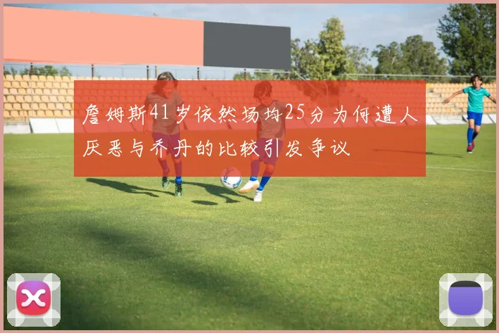 詹姆斯41岁依然场均25分为何遭人厌恶与乔丹的比较引发争议