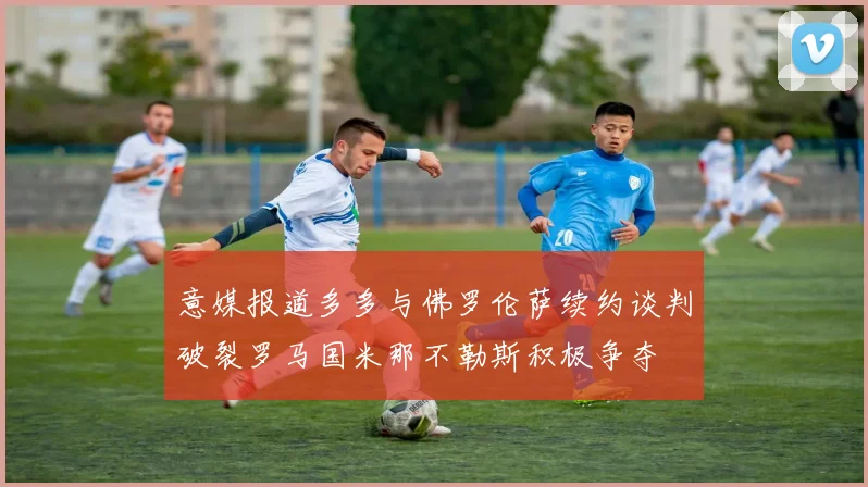 意媒报道多多与佛罗伦萨续约谈判破裂罗马国米那不勒斯积极争夺