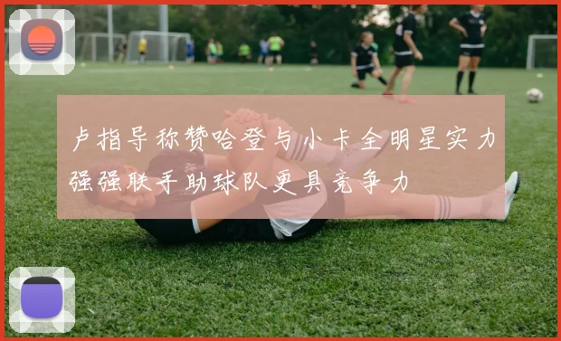 卢指导称赞哈登与小卡全明星实力强强联手助球队更具竞争力